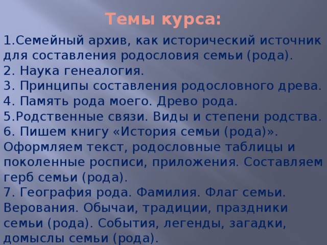 Темы курса: 1.Семейный архив, как исторический источник для составления родословия семьи (рода). 2. Наука генеалогия. 3. Принципы составления родословного древа. 4. Память рода моего. Древо рода. 5.Родственные связи. Виды и степени родства. 6.  Пишем книгу «История семьи (рода)». Оформляем текст, родословные таблицы и поколенные росписи, приложения. Составляем герб семьи (рода). 7. География рода. Фамилия. Флаг семьи. Верования. Обычаи, традиции, праздники семьи (рода). События, легенды, загадки, домыслы семьи (рода). 8. Подведение итогов работы. 