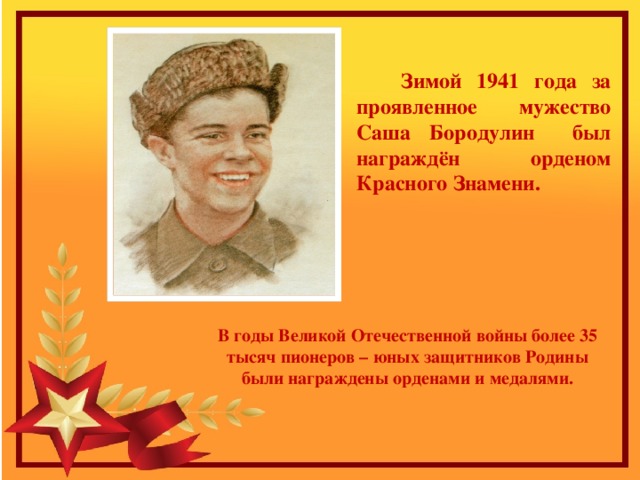  Зимой 1941 года за проявленное мужество Саша Бородулин был награждён орденом Красного Знамени. В годы Великой Отечественной войны более 35 тысяч пионеров – юных защитников Родины были награждены орденами и медалями. 