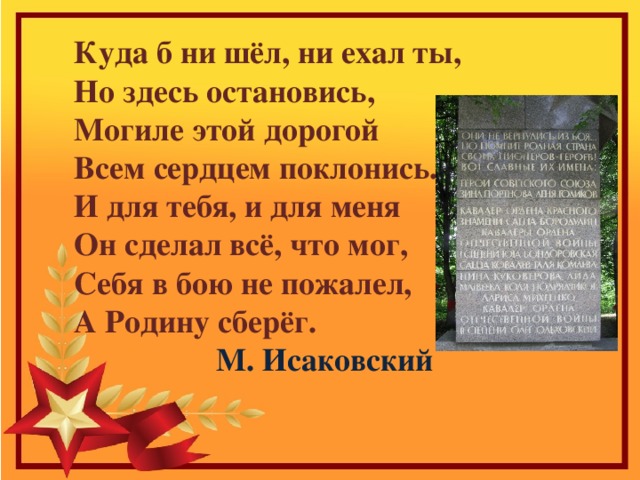  Куда б ни шёл, ни ехал ты,  Но здесь остановись,  Могиле этой дорогой  Всем сердцем поклонись.  И для тебя, и для меня  Он сделал всё, что мог,  Себя в бою не пожалел,  А Родину сберёг.  М. Исаковский 