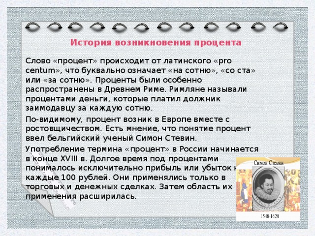 История возникновения процента Слово «процент» происходит от латинского «pro centum», что буквально означает «на сотню», «со ста» или «за сотню». Проценты были особенно распространены в Древнем Риме. Римляне называли процентами деньги, которые платил должник заимодавцу за каждую сотню. По-видимому, процент возник в Европе вместе с ростовщичеством. Есть мнение, что понятие процент ввел бельгийский ученый Симон Стевин.  Употребление термина «процент» в России начинается в конце XVIII в. Долгое время под процентами понималось исключительно прибыль или убыток на каждые 100 рублей. Они применялись только в торговых и денежных сделках. Затем область их применения расширилась. 