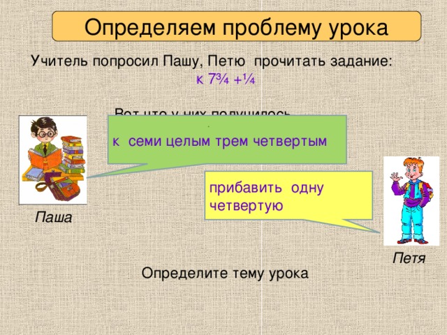 Определяем проблему урока Учитель попросил Пашу, Петю прочитать задание:  к 7 ¾ + ¼  Вот что у них получилось. к семи целым трем четвертым прибавить одну четвертую Паша Петя Определите тему урока