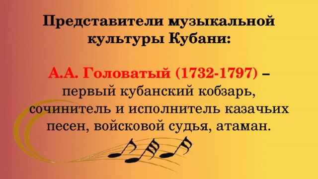 Представители музыкальной культуры Кубани:   А.А. Головатый (1732-1797) – первый кубанский кобзарь, сочинитель и исполнитель казачьих песен, войсковой судья, атаман. 