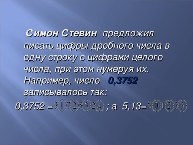  Симон Стевин  предложил писать цифры дробного числа в одну строку с цифрами целого числа, при этом нумеруя их. Например, число 0,3752 записывалось так: 0,3752 = ; а 5,13=   