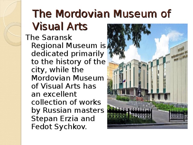 The Mordovian Museum of Visual Arts The Saransk Regional Museum is dedicated primarily to the history of the city, while the Mordovian Museum of Visual Arts has an excellent collection of works by Russian masters Stepan Erzia and Fedot Sychkov. 