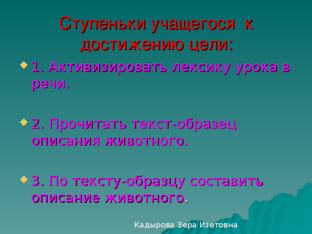 Ступеньки учащегося к достижению цели: 1. Активизировать лексику урока в речи.  2. Прочитать текст-образец описания животного.  3. По тексту-образцу составить описание животного Кадырова Зера Изетовна 