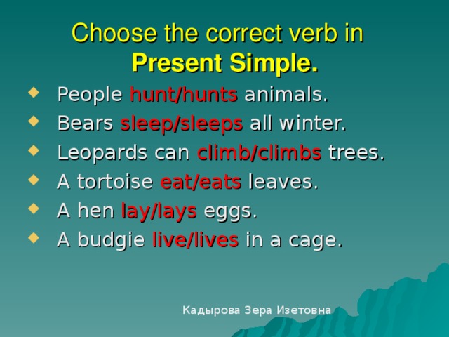 Choose the correct verb in  Present S imple .  People hunt/hunts animals.  Bears sleep/sleeps  all winter.  Leopards can climb/climbs  trees.  A tortoise eat/eats  leaves.   A hen lay/lays eggs.  A budgie live/lives in a cage. Кадырова Зера Изетовна 
