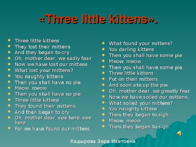 « Three little kittens ». What found your mittens? You darling kittens Then you shall have some pie Meow, meow Then you shall have some pie. Three little kittens Put on their mittens And soon ate up the pie Oh, mother dear, we greatly fear Now we have soiled our mittens. What soiled your mittens? You naughty kittens Then they began to sigh Meow, meow Then they began to sigh. Three little kittens They lost their mittens And they began to cry Oh, mother dear, we sadly fear Now we have lost our mittens What lost your mittens? You naughty kittens Then you shall have no pie Meow, meow Then you shall have no pie. Three little kittens They found their mittens And then began to cry Oh, mother dear, see here, see here For we have found our mittens. Кадырова Зера Изетовна 