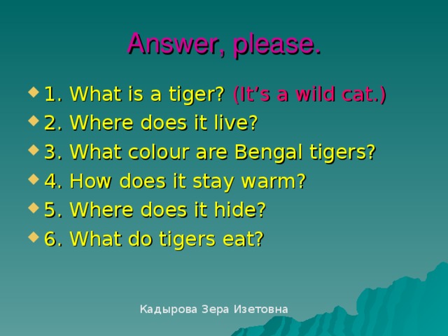 Answer, please. 1. What is a tiger?  (It’s a wild cat.) 2. Where does it live? 3. What colour are Bengal tigers? 4. How does it stay warm? 5. Where does it hide? 6. What do tigers eat? Кадырова Зера Изетовна 