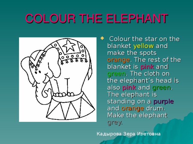 COLOUR THE ELEPHANT  Colour the star on the blanket yellow and make the spots orange . The rest of the blanket is pink and green . The cloth on the elephant’s head is also pink and green . The elephant is standing on a purple and orange drum. Make the elephant grey.  Кадырова Зера Изетовна 