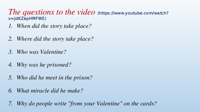 The questions to the video (https://www.youtube.com/watch?v=JdKZepHMFWE) When did the story take place? Where did the story take place? Who was Valentine? Why was he prisoned? Who did he meet in the prison? What miracle did he make? Why do people write 