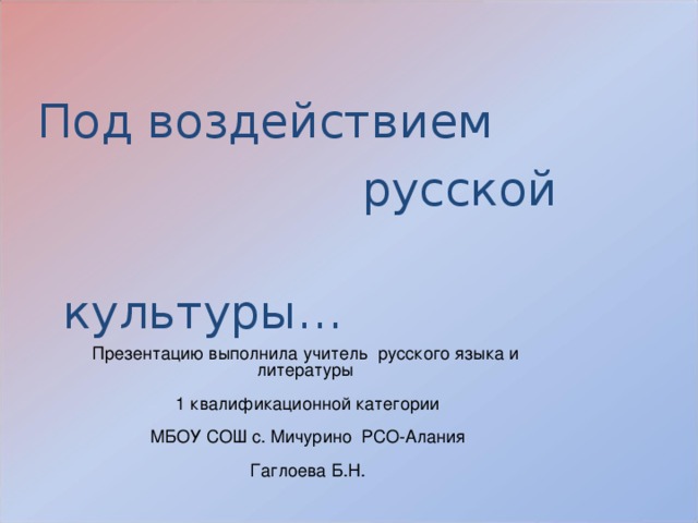 Под воздействием  русской  культуры… Презентацию выполнила учитель русского языка и литературы  1 квалификационной категории  МБОУ СОШ с. Мичурино РСО-Алания  Гаглоева Б.Н. 