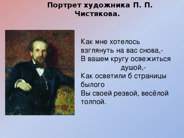   Портрет художника П. П. Чистякова.    Как мне хотелось взглянуть на вас снова,- В вашем кругу освежиться душой,- Как осветили б страницы былого Вы своей резвой, весёлой толпой. 