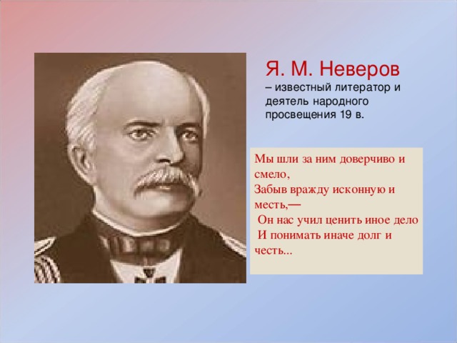 Я. М. Неверов – известный литератор и деятель народного просвещения 19 в. Мы шли за ним доверчиво и смело, Забыв вражду исконную и месть, —  Он нас учил ценить иное дело  И понимать иначе долг и честь...   