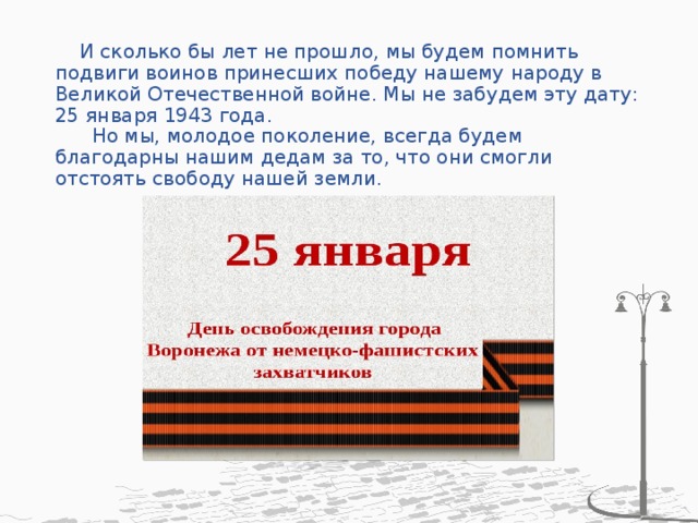  И сколько бы лет не прошло, мы будем помнить подвиги воинов принесших победу нашему народу в Великой Отечественной войне. Мы не забудем эту дату: 25 января 1943 года.  Но мы, молодое поколение, всегда будем благодарны нашим дедам за то, что они смогли отстоять свободу нашей земли. 