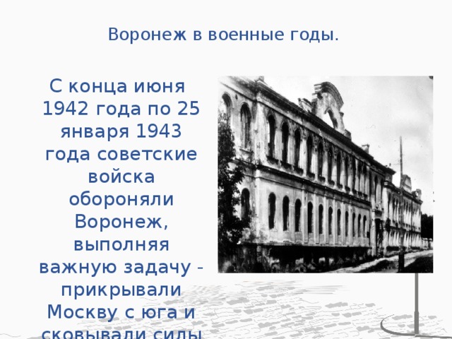 Воронеж в военные годы.   С конца июня 1942 года по 25 января 1943 года советские войска обороняли Воронеж, выполняя важную задачу - прикрывали Москву с юга и сковывали силы венгерских дивизий 