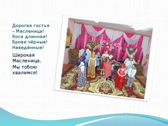 Дорогая гостья – Масленица!  Коса длинная!  Брови чёрные!  Наведённые! Широкая Масленица, Мы тобою хвалимся! 