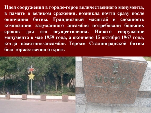 Идея сооружения в городе-герое величественного монумента, в память о великом сражении, возникла почти сразу после окончания битвы. Грандиозный масштаб и сложность композиции задуманного ансамбля потребовали больших сроков для его осуществления. Начато сооружение монумента в мае 1959 года, а окончено 15 октября 1967 года, когда памятник-ансамбль Героям Сталинградской битвы был торжественно открыт.