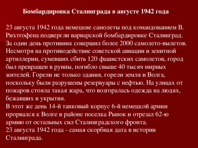Бомбардировка Сталинграда в августе 1942 года  23 августа 1942 года немецкие самолеты под командованием В. Рихтгофена подвергли варварской бомбардировке Сталинград. За один день противник совершил более 2000 самолето-вылетов. Несмотря на противодействие советской авиации и зенитной артиллерии, сумевших сбить 120 фашистских самолетов, город был превращен в руины, погибло свыше 40 тысяч мирных жителей. Горели не только здания, горели земля и Волга, поскольку были разрушены резервуары с нефтью. На улицах от пожаров стояла такая жара, что возгоралась одежда на людях, бежавших в укрытия. В этот же день 14-й танковый корпус 6-й немецкой армии прорвался к Волге в районе поселка Рынок и отрезал 62-ю армию от остальных сил Сталинградского фронта. 23 августа 1942 года - самая скорбная дата в истории Сталинграда.
