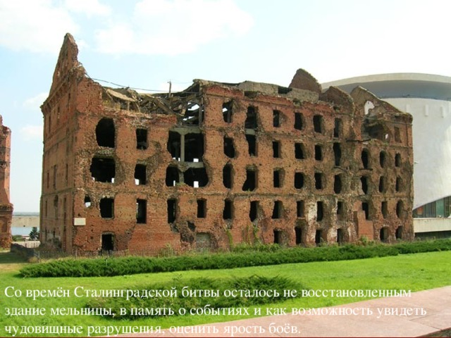 Со времён Сталинградской битвы осталось не восстановленным здание мельницы, в память о событиях и как возможность увидеть чудовищные разрушения, оценить ярость боёв.