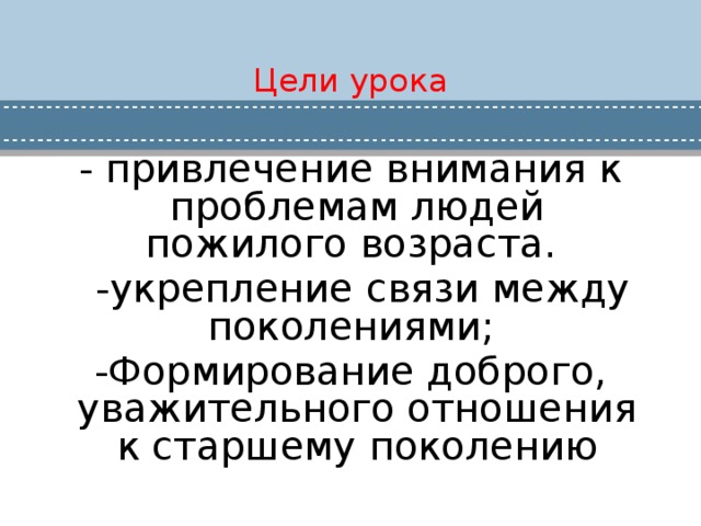 Цели урока - привлечение внимания к проблемам людей пожилого возраста.  -укрепление связи между поколениями; -Формирование доброго, уважительного отношения к старшему поколению 