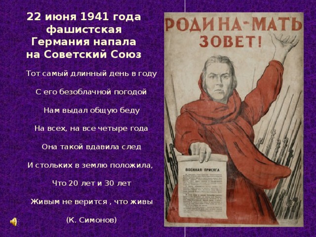 22 июня 1941 года фашистская Германия напала на Советский Союз Тот самый длинный день в году С его безоблачной погодой Нам выдал общую беду На всех, на все четыре года Она такой вдавила след И стольких в землю положила, Что 20 лет и 30 лет Живым не верится , что живы (К. Симонов)