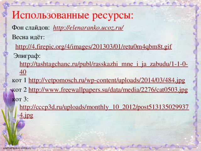 Использованные ресурсы: Фон слайдов:  http://elenaranko.ucoz.ru/  Весна идёт:  http://4.firepic.org/4/images/201303/01/retu0m4qbm8t.gif  Эпиграф: http://tashtagchanc.ru/publ/rasskazhi_mne_i_ja_zabudu/1-1-0-40 кот 1 http://vetpomosch.ru/wp-content/uploads/2014/03/484.jpg кот 2 http://www.freewallpapers.su/data/media/2276/cat0503.jpg кот 3: http://cccp3d.ru/uploads/monthly_10_2012/post5131350299374.jpg