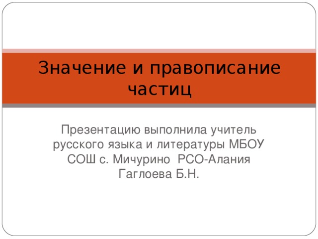 Значение и правописание частиц Презентацию выполнила учитель русского языка и литературы МБОУ СОШ с. Мичурино РСО-Алания Гаглоева Б.Н.