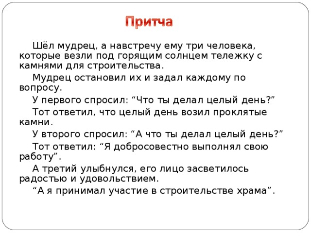 Шёл мудрец, а навстречу ему три человека, которые везли под горящим солнцем тележку с камнями для строительства. Мудрец остановил их и задал каждому по вопросу. У первого спросил: “Что ты делал целый день?” Тот ответил, что целый день возил проклятые камни. У второго спросил: “А что ты делал целый день?” Тот ответил: “Я добросовестно выполнял свою работу”. А третий улыбнулся, его лицо засветилось радостью и удовольствием. “ А я принимал участие в строительстве храма”.  