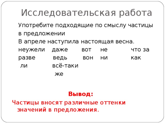 Исследовательская работа Употребите подходящие по смыслу частицы в предложении В апреле наступила настоящая весна. неужели  даже  вот  не  что за разве  ведь  вон  ни  как  ли  всё-таки  же Вывод: Частицы вносят различные оттенки значений в предложения.