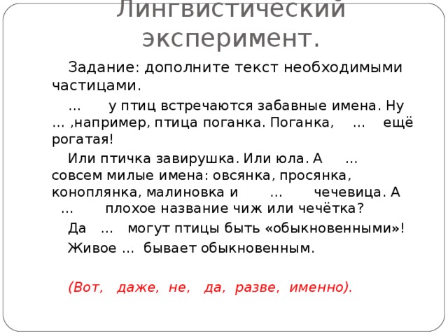 Лингвистический эксперимент. Задание:  дополните текст необходимыми частицами. … у птиц встречаются забавные имена.  Ну … ,например,  птица поганка.  Поганка, … ещё рогатая! Или птичка завирушка.  Или юла.  А … совсем милые имена:  овсянка,  просянка,  коноплянка,  малиновка и … чечевица.  А … плохое название чиж или чечётка? Да … могут птицы быть «обыкновенными»! Живое … бывает обыкновенным.  (Вот, даже, не, да, разве, именно).