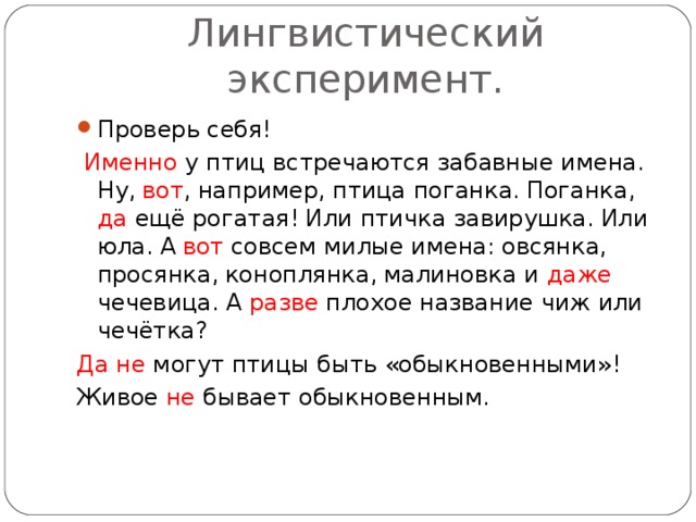 Лингвистический эксперимент. Проверь себя!  Именно у птиц встречаются забавные имена.  Ну,  вот ,  например,  птица поганка.  Поганка,  да ещё  рогатая!  Или птичка завирушка.  Или юла.  А  вот совсем милые имена:  овсянка,  просянка,  коноплянка,  малиновка и даже чечевица.  А разве плохое название чиж или чечётка? Да не могут птицы быть «обыкновенными»! Живое не бывает обыкновенным.