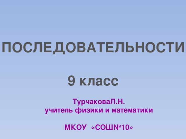 ПОСЛЕДОВАТЕЛЬНОСТИ  9 класс ТурчаковаЛ.Н. учитель физики и математики  МКОУ «СОШ№10» 