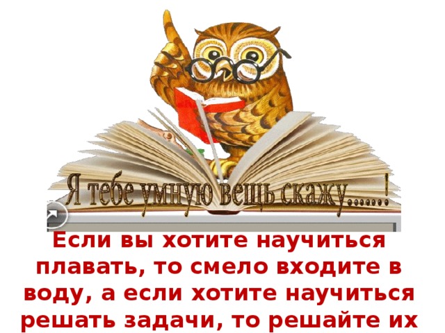 Если вы хотите научиться плавать, то смело входите в воду, а если хотите научиться решать задачи, то решайте их 