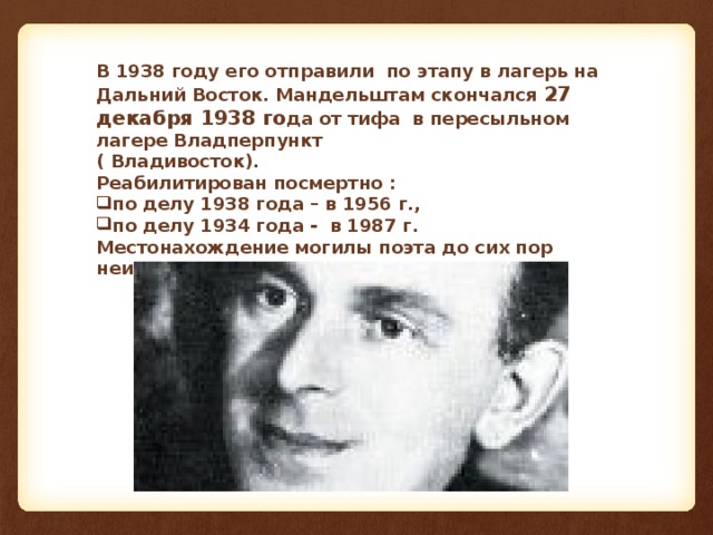 В 1938 году его отправили по этапу в лагерь на Дальний Восток. Мандельштам скончался 27 декабря 1938 го да от тифа в пересыльном лагере Владперпункт ( Владивосток). Реабилитирован посмертно : по делу 1938 года – в 1956 г., по делу 1934 года - в 1987 г. Местонахождение могилы поэта до сих пор неизвестно.  
