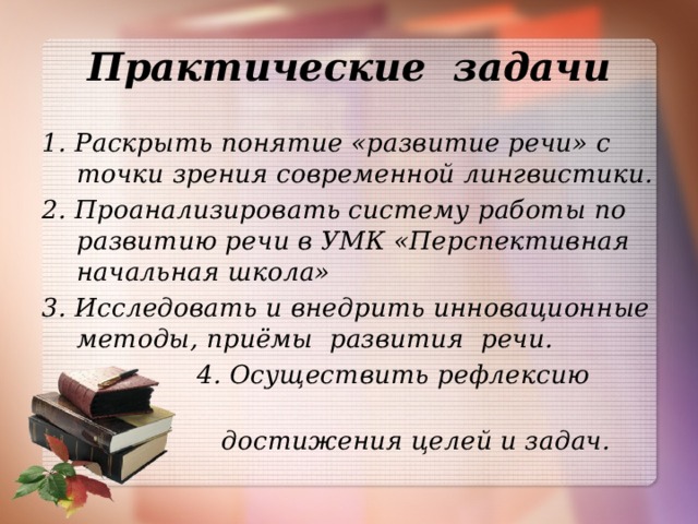 Практические задачи 1. Раскрыть понятие «развитие речи» с точки зрения современной лингвистики. 2. Проанализировать систему работы по развитию речи в УМК «Перспективная начальная школа» 3. Исследовать и внедрить инновационные методы, приёмы развития речи.  4. Осуществить рефлексию  достижения целей и задач.  