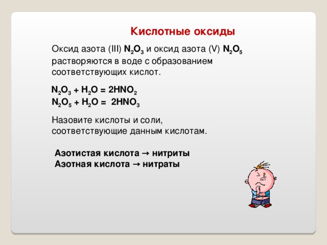  Кислотные оксиды Оксид азота ( III) N 2 O 3  и оксид азота (V) N 2 O 5  растворяются в воде с образованием соответствующих кислот.  N 2 O 3 + H 2 O = 2HNO 2  N 2 O 5 + H 2 O =  2HNO 3 Назовите кислоты и соли, соответствующие данным кислотам . Азотистая кислота → нитриты Азотная кислота  → нитраты 