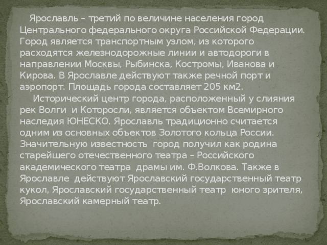  Ярославль – третий по величине населения город Центрального федерального округа Российской Федерации. Город является транспортным узлом, из которого расходятся железнодорожные линии и автодороги в направлении Москвы, Рыбинска, Костромы, Иванова и Кирова. В Ярославле действуют также речной порт и аэропорт. Площадь города составляет 205 км2.  Исторический центр города, расположенный у слияния рек Волги и Которосли, является объектом Всемирного наследия ЮНЕСКО. Ярославль традиционно считается одним из основных объектов Золотого кольца России.  Значительную известность город получил как родина старейшего отечественного театра – Российского академического театра драмы им. Ф.Волкова. Также в Ярославле действуют Ярославский государственный театр кукол, Ярославский государственный театр юного зрителя, Ярославский камерный театр.    