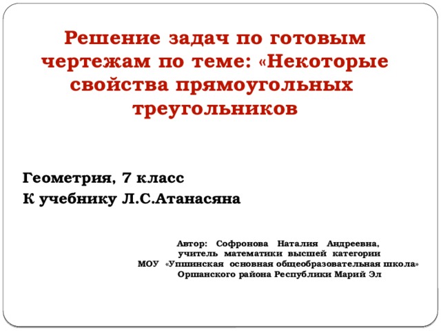 Решение задач по готовым чертежам по теме: «Некоторые свойства прямоугольных треугольников Геометрия, 7 класс К учебнику Л.С.Атанасяна Автор: Софронова Наталия Андреевна, учитель математики высшей категории МОУ «Упшинская основная общеобразовательная школа» Оршанского района Республики Марий Эл 