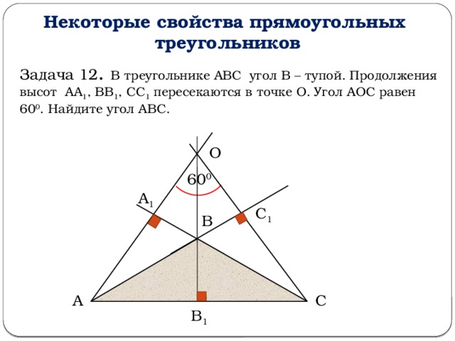 Некоторые свойства прямоугольных треугольников Задача 12 . В треугольнике АВС угол В – тупой. Продолжения высот АА 1 , ВВ 1 , СС 1 пересекаются в точке О. Угол АОС равен 60 0 . Найдите угол АВС. О 60 0 А 1 С 1 В С А В 1  