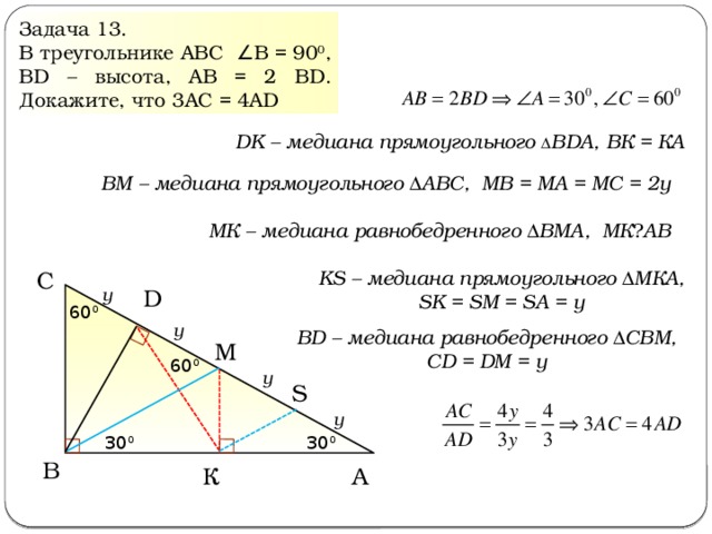 Задача 13. В треугольнике АВС ∠ В = 90 0 , ВD – высота, АВ = 2 ВD. Докажите, что 3АС = 4АD DK – медиана прямоугольного Δ ВDА, ВК = КА ВМ – медиана прямоугольного ΔАВС, МВ = МА = МС = 2у МК – медиана равнобедренного ΔВМА, МК ⏊ АВ KS – медиана прямоугольного ΔМКА, SK = SM = SA = у С y D 60 0 y BD – медиана равнобедренного ΔСВМ, СD = DM = у M 60 0 y S y 30 0 30 0 В A К  