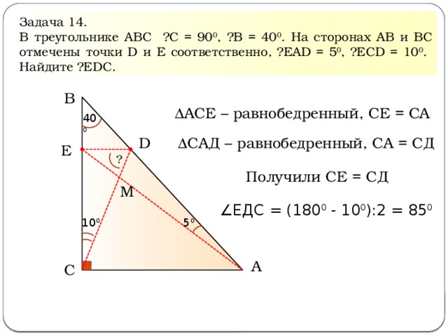 Задача 14. В треугольнике АВС ∠С = 90 0 , ∠В = 40 0 . На сторонах АВ и ВС отмечены точки D и Е соответственно, ∠ЕАD = 5 0 , ∠ЕСD = 10 0 . Найдите ∠ЕDС. В ΔАСЕ – равнобедренный, СЕ = СА 40 0 ΔСАД – равнобедренный, СА = СД D Е ? Получили СЕ = СД M ∠ ЕДС = (180 0 - 10 0 ):2 = 85 0 10 0 5 0 A С  