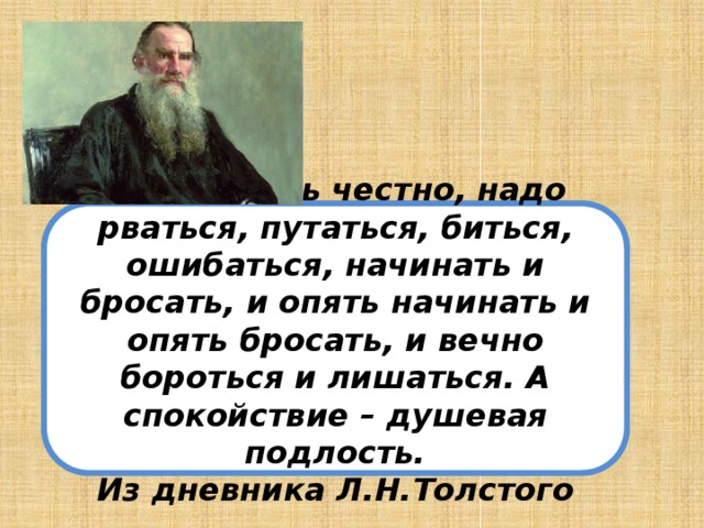 Чтобы жить честно, надо рваться, путаться, биться, ошибаться, начинать и бросать, и опять начинать и опять бросать, и вечно бороться и лишаться. А спокойствие – душевая подлость. Из дневника Л.Н.Толстого 