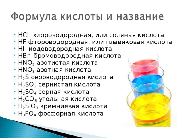 HCl хлороводородная, или соляная кислота HF фтороводородная, или плавиковая кислота HI иодоводородная кислота HBr   бромоводородная кислота HNO 2  азотистая кислота HNO 3  азотная кислота H 2 S сероводородная кислота H 2 SO 3  сернистая кислота H 2 SO 4  серная кислота H 2 CO 3  угольная кислота H 2 SiO 3  кремниевая кислота H 3 PO 4  фосфорная кислота 