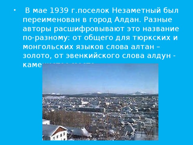  В мае 1939 г.поселок Незаметный был переименован в город Алдан. Разные авторы расшифровывают это название по-разному: от общего для тюркских и монгольских языков слова алтан – золото, от эвенкийского слова алдун - каменистое место. 