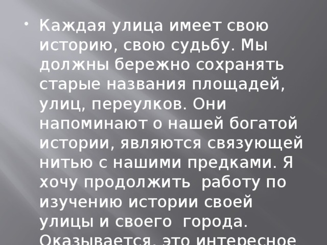 Каждая улица имеет свою историю, свою судьбу. Мы должны бережно сохранять старые названия площадей, улиц, переулков. Они напоминают о нашей богатой истории, являются связующей нитью с нашими предками. Я хочу продолжить  работу по изучению истории своей улицы и своего города. Оказывается, это интересное и увлекательное занятие 