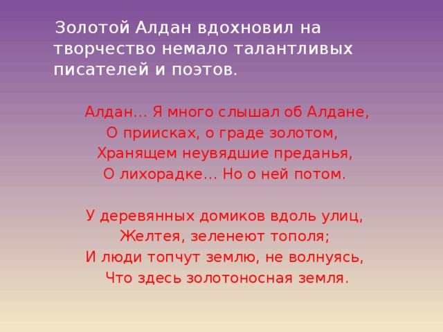  Золотой Алдан вдохновил на творчество немало талантливых писателей и поэтов.  Алдан… Я много слышал об Алдане, О приисках, о граде золотом, Хранящем неувядшие преданья, О лихорадке… Но о ней потом. У деревянных домиков вдоль улиц, Желтея, зеленеют тополя; И люди топчут землю, не волнуясь,  Что здесь золотоносная земля. 