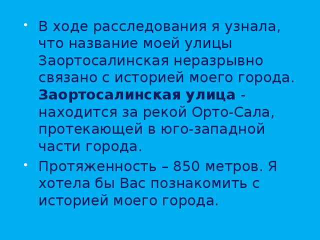 В ходе расследования я узнала, что название моей улицы Заортосалинская неразрывно связано с историей моего города. Заортосалинская улица - находится за рекой Орто-Сала, протекающей в юго-западной части города. Протяженность – 850 метров. Я хотела бы Вас познакомить с историей моего города. 