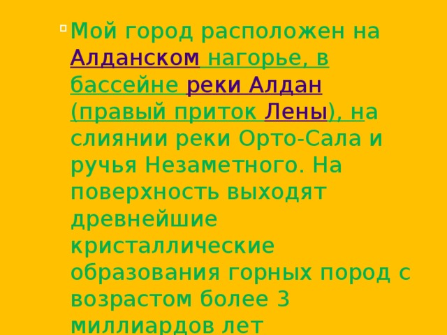 Мой город расположен на Алданском нагорье , в бассейне реки Алдан (правый приток Лены ), н а слиянии реки Орто-Сала и ручья Незаметного. На поверхность выходят древнейшие кристаллические образования горных пород с возрастом более 3 миллиардов лет Мой город расположен на Алданском нагорье , в бассейне реки Алдан (правый приток Лены ), н а слиянии реки Орто-Сала и ручья Незаметного. На поверхность выходят древнейшие кристаллические образования горных пород с возрастом более 3 миллиардов лет Мой город расположен на Алданском нагорье , в бассейне реки Алдан (правый приток Лены ), н а слиянии реки Орто-Сала и ручья Незаметного. На поверхность выходят древнейшие кристаллические образования горных пород с возрастом более 3 миллиардов лет 