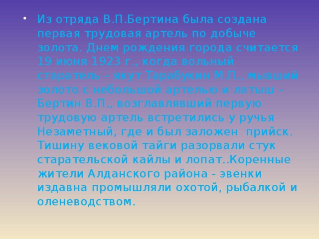 Из отряда В.П.Бертина была создана первая трудовая артель по добыче золота. Днем рождения города считается 19 июня 1923 г., когда вольный старатель – якут Тарабукин М.П., мывший золото с небольшой артелью и латыш – Бертин В.П., возглавлявший первую трудовую артель встретились у ручья Незаметный, где и был заложен прийск. Тишину вековой тайги разорвали стук старательской кайлы и лопат..Коренные жители Алданского района - эвенки издавна промышляли охотой, рыбалкой и оленеводством. 