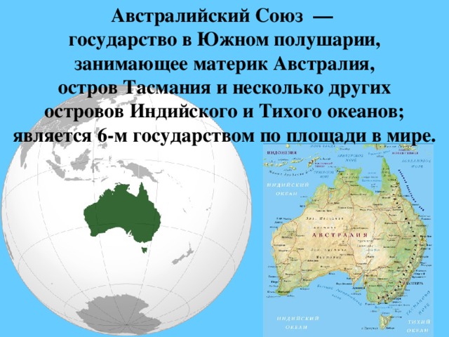 Австралийский Союз  —  государство в Южном полушарии, занимающее материк Австралия, остров Тасмания и несколько других островов Индийского и Тихого океанов; является 6-м государством по площади в мире. 